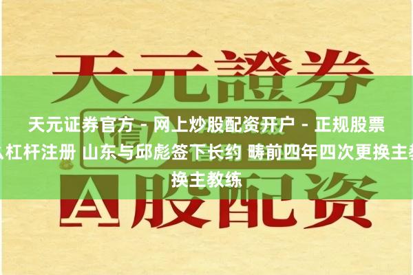 天元证券官方 - 网上炒股配资开户 - 正规股票怎么杠杆注册 山东与邱彪签下长约 畴前四年四次更换主教练
