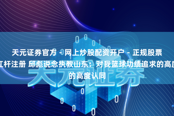 天元证券官方 - 网上炒股配资开户 - 正规股票怎么杠杆注册 邱彪说念执教山东：对我篮球功绩追求的高度认同