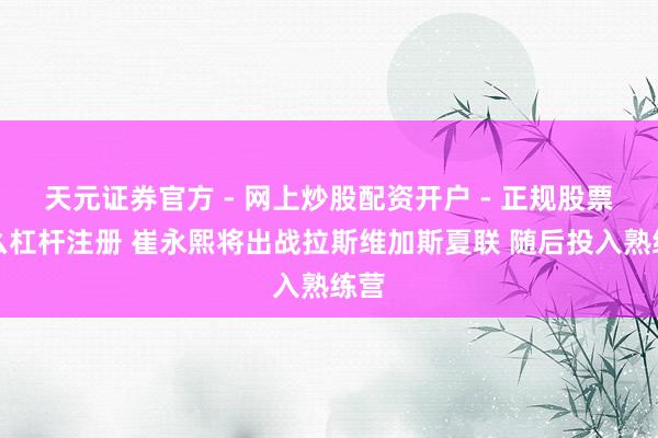 天元证券官方 - 网上炒股配资开户 - 正规股票怎么杠杆注册 崔永熙将出战拉斯维加斯夏联 随后投入熟练营