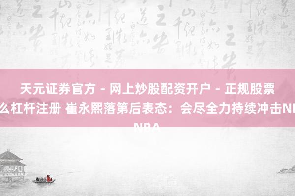 天元证券官方 - 网上炒股配资开户 - 正规股票怎么杠杆注册 崔永熙落第后表态：会尽全力持续冲击NBA