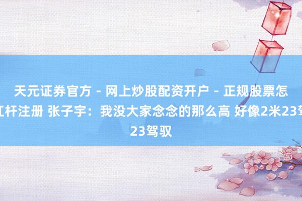 天元证券官方 - 网上炒股配资开户 - 正规股票怎么杠杆注册 张子宇：我没大家念念的那么高 好像2米23驾驭