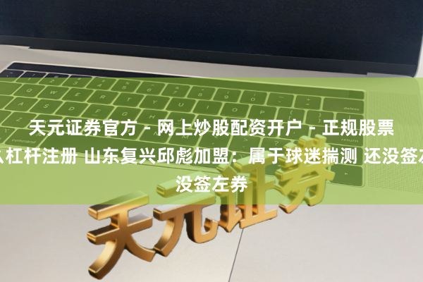 天元证券官方 - 网上炒股配资开户 - 正规股票怎么杠杆注册 山东复兴邱彪加盟：属于球迷揣测 还没签左券