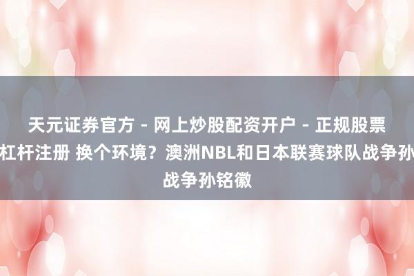 天元证券官方 - 网上炒股配资开户 - 正规股票怎么杠杆注册 换个环境？澳洲NBL和日本联赛球队战争孙铭徽