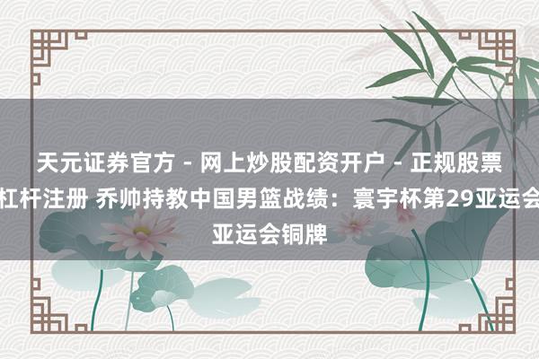 天元证券官方 - 网上炒股配资开户 - 正规股票怎么杠杆注册 乔帅持教中国男篮战绩：寰宇杯第29亚运会铜牌