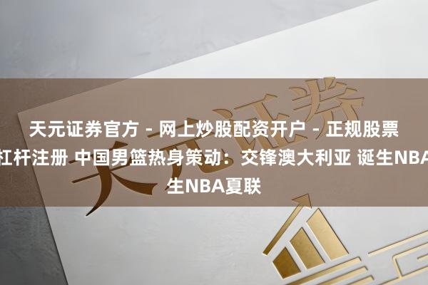 天元证券官方 - 网上炒股配资开户 - 正规股票怎么杠杆注册 中国男篮热身策动：交锋澳大利亚 诞生NBA夏联