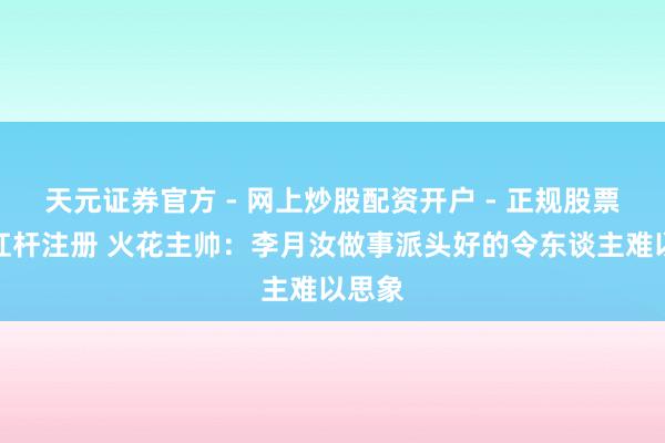 天元证券官方 - 网上炒股配资开户 - 正规股票怎么杠杆注册 火花主帅：李月汝做事派头好的令东谈主难以思象