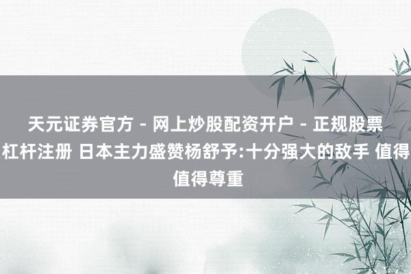 天元证券官方 - 网上炒股配资开户 - 正规股票怎么杠杆注册 日本主力盛赞杨舒予:十分强大的敌手 值得尊重