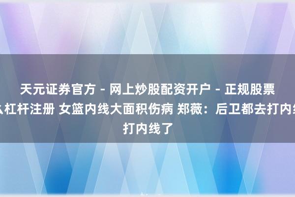天元证券官方 - 网上炒股配资开户 - 正规股票怎么杠杆注册 女篮内线大面积伤病 郑薇：后卫都去打内线了