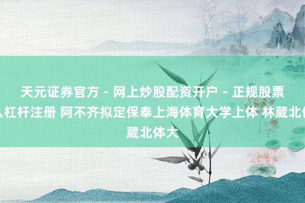 天元证券官方 - 网上炒股配资开户 - 正规股票怎么杠杆注册 阿不齐拟定保奉上海体育大学上体 林葳北体大