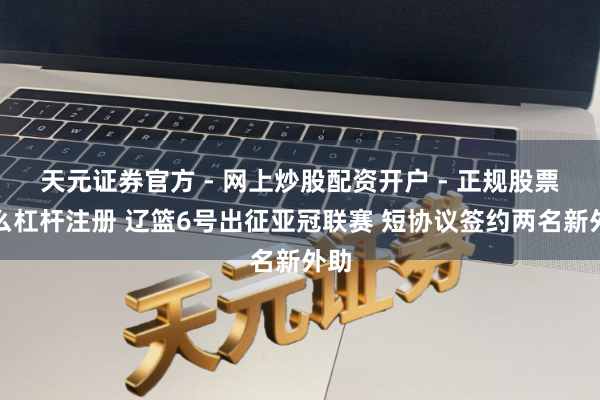 天元证券官方 - 网上炒股配资开户 - 正规股票怎么杠杆注册 辽篮6号出征亚冠联赛 短协议签约两名新外助