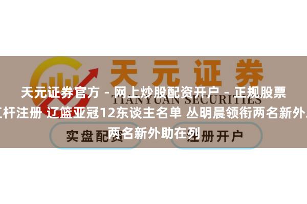 天元证券官方 - 网上炒股配资开户 - 正规股票怎么杠杆注册 辽篮亚冠12东谈主名单 丛明晨领衔两名新外助在列