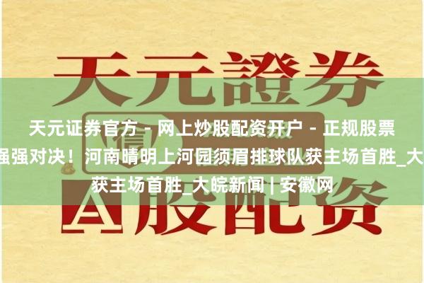天元证券官方 - 网上炒股配资开户 - 正规股票怎么杠杆注册 强强对决！河南晴明上河园须眉排球队获主场首胜_大皖新闻 | 安徽网