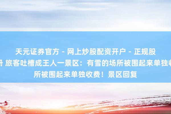 天元证券官方 - 网上炒股配资开户 - 正规股票怎么杠杆注册 旅客吐槽成王人一景区：有雪的场所被围起来单独收费！景区回复