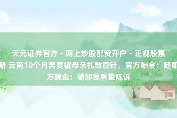 天元证券官方 - 网上炒股配资开户 - 正规股票怎么杠杆注册 云南10个月男婴被母亲扎数百针，官方酬金：随即发看望陈诉