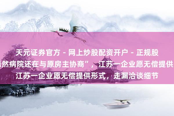 天元证券官方 - 网上炒股配资开户 - 正规股票怎么杠杆注册 “嫣然病院还在与原房主协商”，江苏一企业愿无偿提供形式，走漏洽谈细节