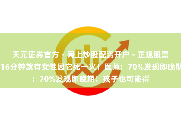 天元证券官方 - 网上炒股配资开户 - 正规股票怎么杠杆注册 每16分钟就有女性因它死一火！医师：70%发现即晚期！孩子也可能得