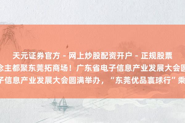 天元证券官方 - 网上炒股配资开户 - 正规股票怎么杠杆注册 1500东说念主都聚东莞拓商场！广东省电子信息产业发展大会圆满举办，“东莞优品寰球行”乘势开动！