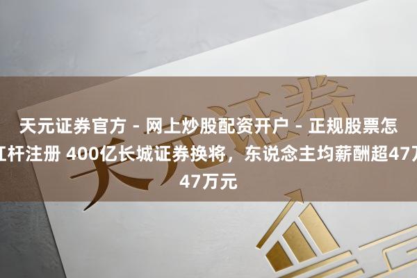 天元证券官方 - 网上炒股配资开户 - 正规股票怎么杠杆注册 400亿长城证券换将，东说念主均薪酬超47万元