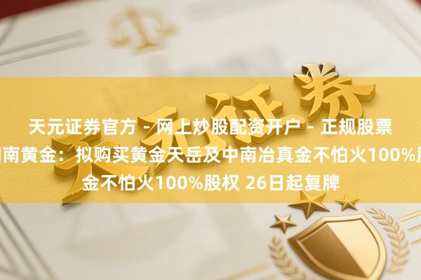天元证券官方 - 网上炒股配资开户 - 正规股票怎么杠杆注册 湖南黄金：拟购买黄金天岳及中南冶真金不怕火100%股权 26日起复牌
