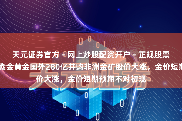 天元证券官方 - 网上炒股配资开户 - 正规股票怎么杠杆注册 紫金黄金国外280亿并购非洲金矿股价大涨，金价短期预期不对初现