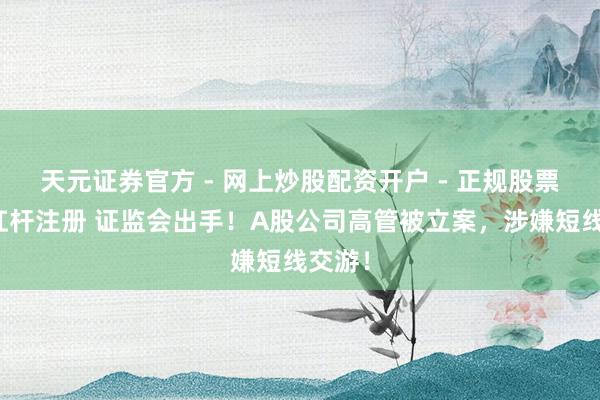 天元证券官方 - 网上炒股配资开户 - 正规股票怎么杠杆注册 证监会出手！A股公司高管被立案，涉嫌短线交游！